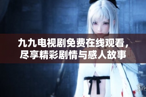 九九电视剧免费在线观看，尽享精彩剧情与感人故事