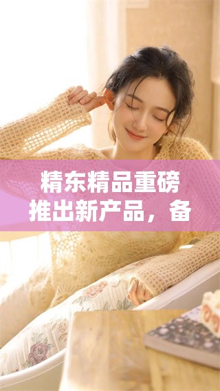 精东精品重磅推出新产品，备受期待与关注！