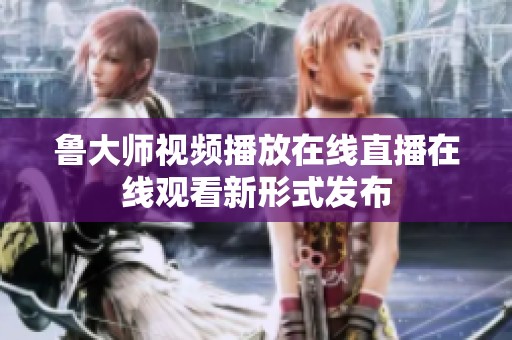 鲁大师视频播放在线直播在线观看新形式发布
