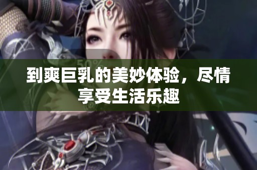 到爽巨乳的美妙体验，尽情享受生活乐趣