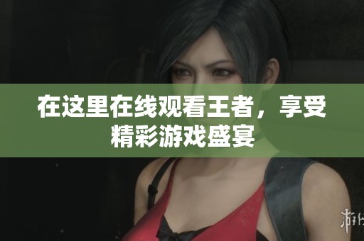 在这里在线观看王者，享受精彩游戏盛宴