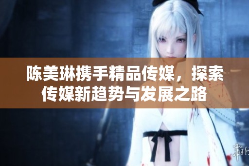 陈美琳携手精品传媒，探索传媒新趋势与发展之路