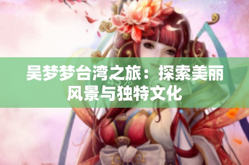 吴梦梦台湾之旅：探索美丽风景与独特文化