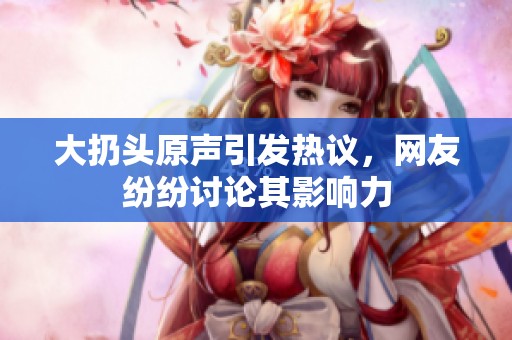 大扔头原声引发热议，网友纷纷讨论其影响力