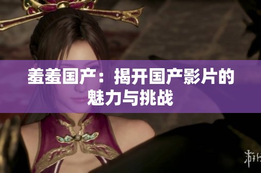 羞羞国产:揭开国产影片的魅力与挑战 羞羞国产:揭开国产影片的魅力与挑战