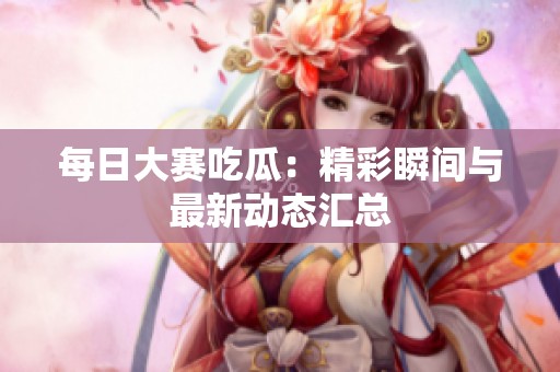 每日大赛吃瓜：精彩瞬间与最新动态汇总