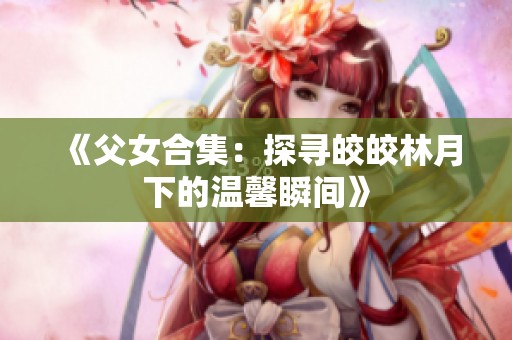 《父女合集：探寻皎皎林月下的温馨瞬间》