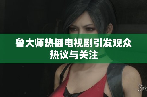 鲁大师热播电视剧引发观众热议与关注