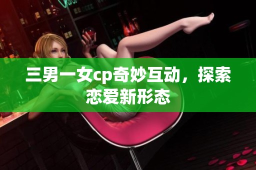 三男一女cp奇妙互动，探索恋爱新形态