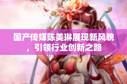 国产传媒陈美琳展现新风貌，引领行业创新之路