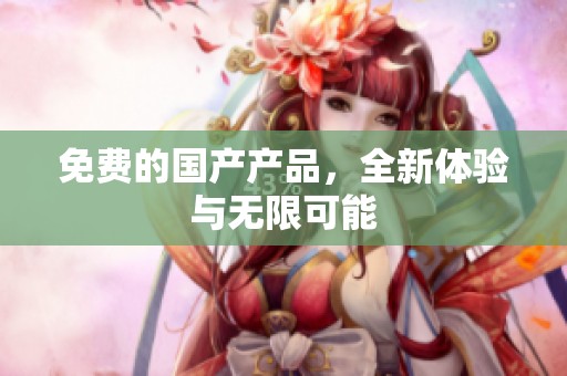 免费的国产产品，全新体验与无限可能