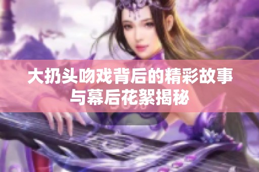 大扔头吻戏背后的精彩故事与幕后花絮揭秘