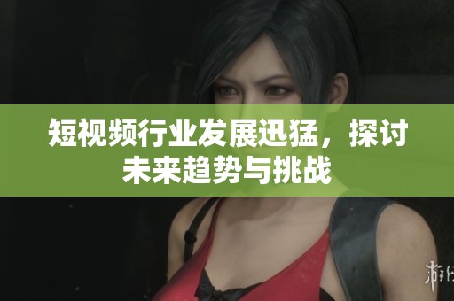 短视频行业发展迅猛，探讨未来趋势与挑战