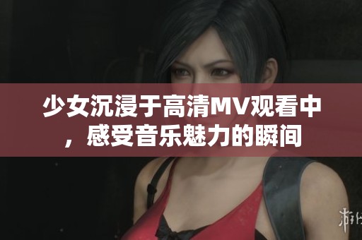 少女沉浸于高清MV观看中，感受音乐魅力的瞬间
