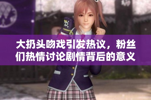 大扔头吻戏引发热议，粉丝们热情讨论剧情背后的意义