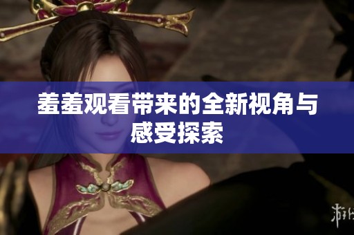 羞羞观看带来的全新视角与感受探索