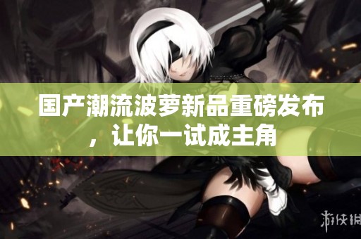 国产潮流波萝新品重磅发布，让你一试成主角