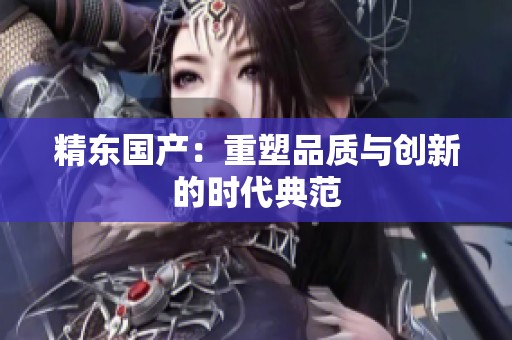 精东国产：重塑品质与创新的时代典范