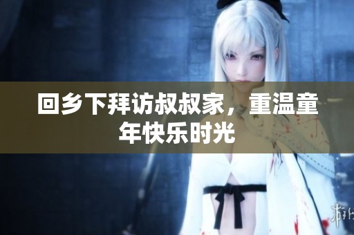 回乡下拜访叔叔家，重温童年快乐时光