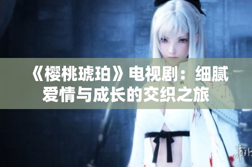《樱桃琥珀》电视剧：细腻爱情与成长的交织之旅