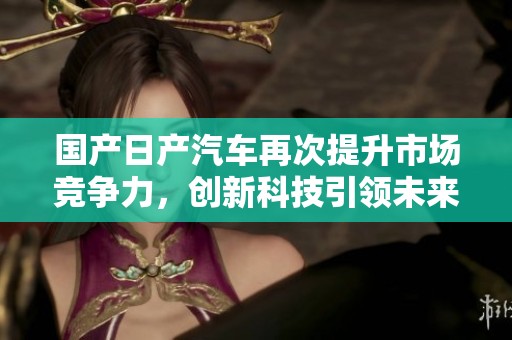国产日产汽车再次提升市场竞争力，创新科技引领未来