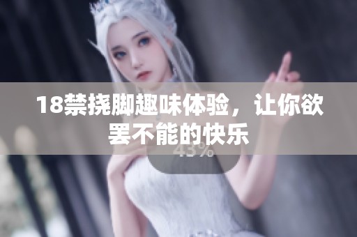 18禁挠脚趣味体验，让你欲罢不能的快乐