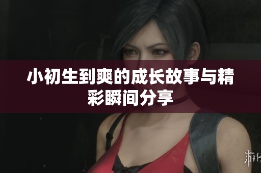 小初生到爽的成长故事与精彩瞬间分享