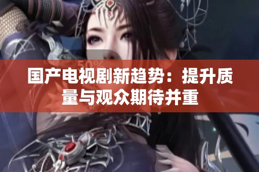 国产电视剧新趋势：提升质量与观众期待并重