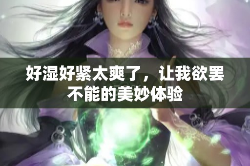 好湿好紧太爽了，让我欲罢不能的美妙体验