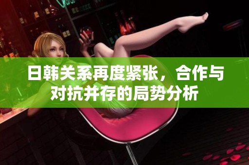 日韩关系再度紧张，合作与对抗并存的局势分析