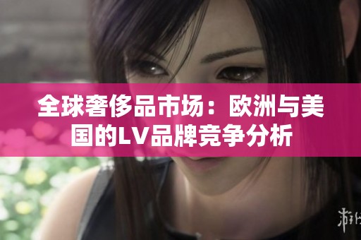 全球奢侈品市场：欧洲与美国的LV品牌竞争分析
