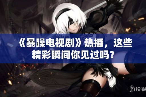 《暴躁电视剧》热播，这些精彩瞬间你见过吗？