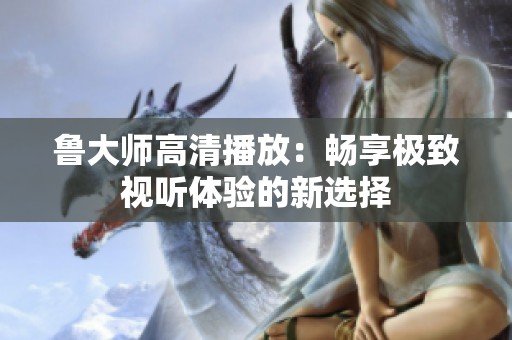 鲁大师高清播放：畅享极致视听体验的新选择