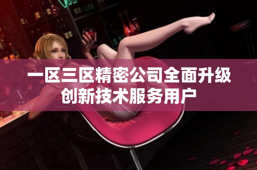 一区三区精密公司全面升级创新技术服务用户
