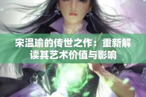 宋温瑜的传世之作:重新解读其艺术价值与影响 宋温瑜的传世之作:重新解读其艺术价值与影响