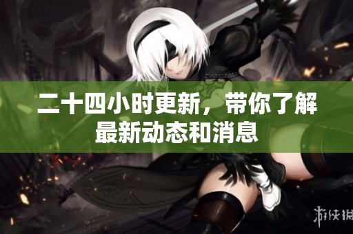 二十四小时更新，带你了解最新动态和消息
