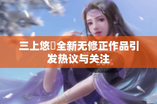 三上悠亜全新无修正作品引发热议与关注