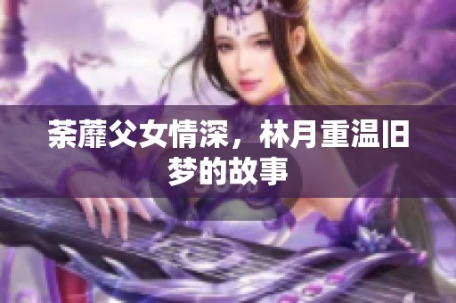 荼蘼父女情深，林月重温旧梦的故事