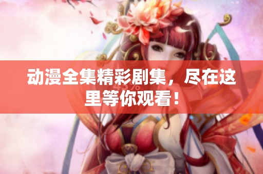 动漫全集精彩剧集，尽在这里等你观看！