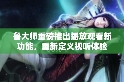 鲁大师重磅推出播放观看新功能，重新定义视听体验