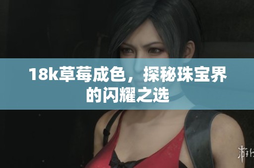 18k草莓成色，探秘珠宝界的闪耀之选