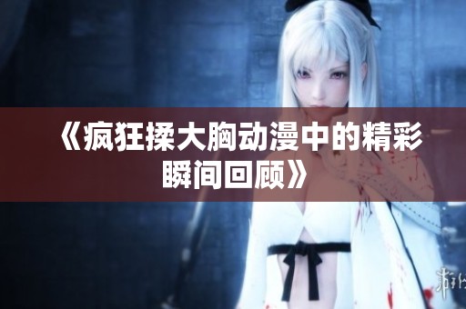 《疯狂揉大胸动漫中的精彩瞬间回顾》