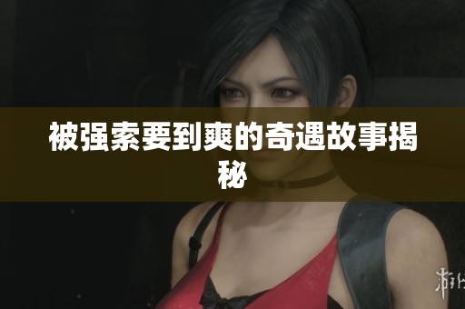 被强索要到爽的奇遇故事揭秘