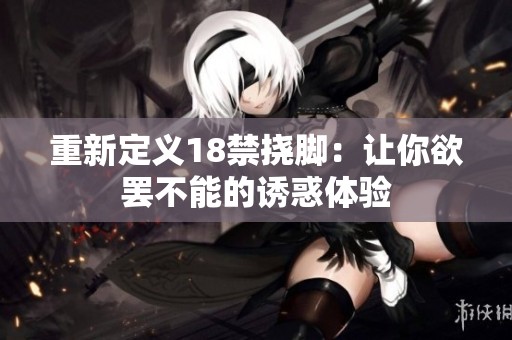 重新定义18禁挠脚：让你欲罢不能的诱惑体验