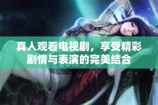 真人观看电视剧，享受精彩剧情与表演的完美结合