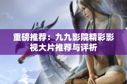 重磅推荐：九九影院精彩影视大片推荐与评析