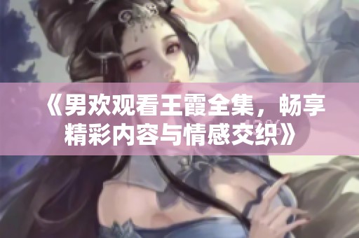 《男欢观看王霞全集，畅享精彩内容与情感交织》