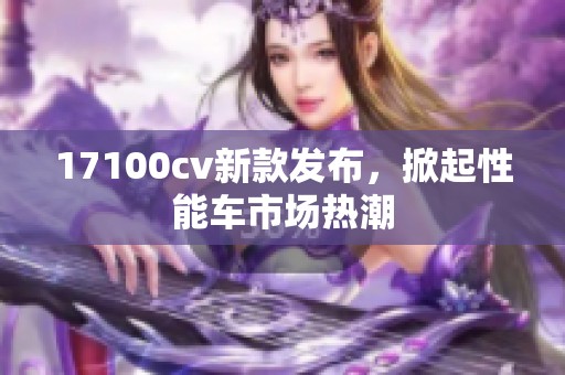 17100cv新款发布，掀起性能车市场热潮