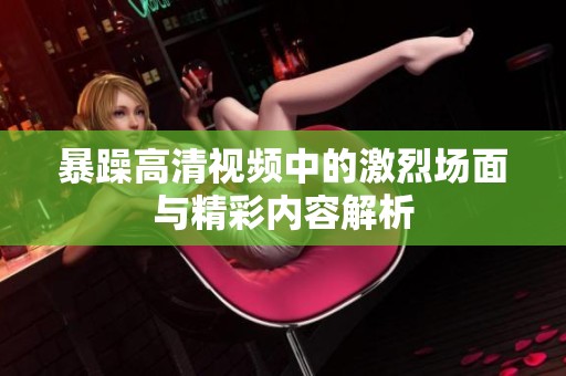 暴躁高清视频中的激烈场面与精彩内容解析