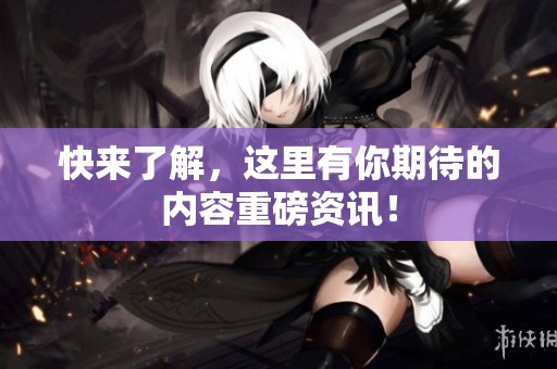 快来了解，这里有你期待的内容重磅资讯！